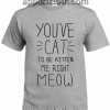 youve cat to be kitten me right meow Unisex Tshirt