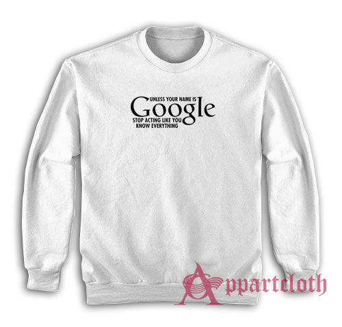 Unless Your Name Is Google Stop Acting Like You Know Everything Sweatshirt
