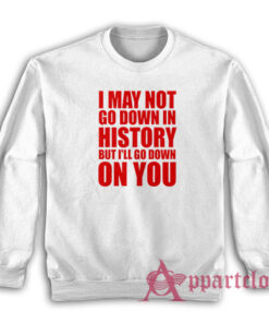 I May Not Go Down In History But I'll Go Down On You Sweatshirt
