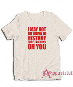 I May Not Go Down In History But I'll Go Down On You T-Shirt
