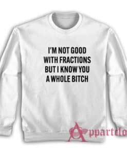I'm Not Good With Fractions But I Know You A Whole Bitch Sweatshirt