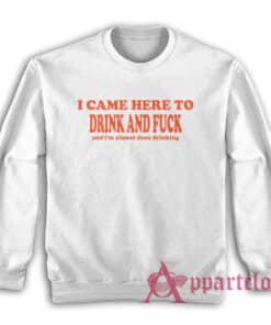 I Came Here To Drink and Fuck and I'm Almost Done Drinking Sweatshirt