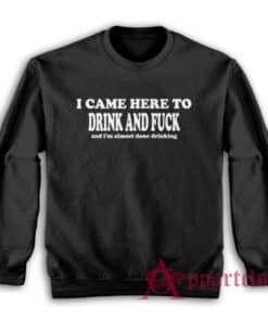 I Came Here To Drink and Fuck and I'm Almost Done Drinking Sweatshirt